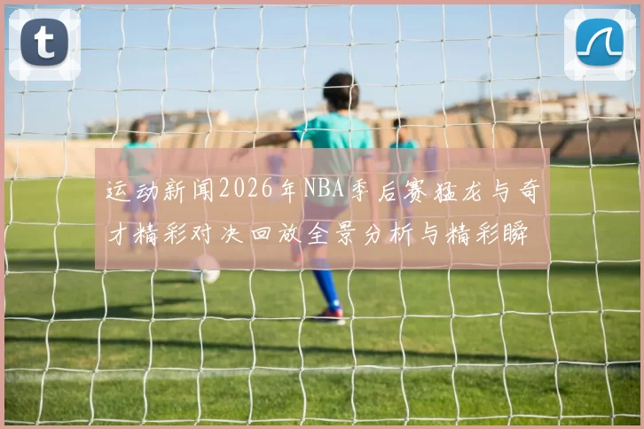运动新闻2026年NBA季后赛猛龙与奇才精彩对决回放全景分析与精彩瞬间重温