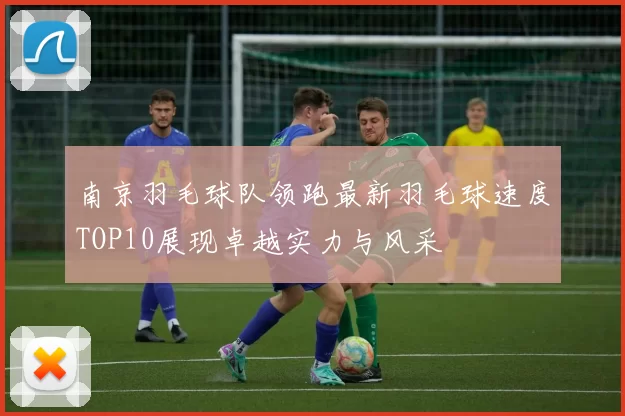 南京羽毛球队领跑最新羽毛球速度TOP10展现卓越实力与风采