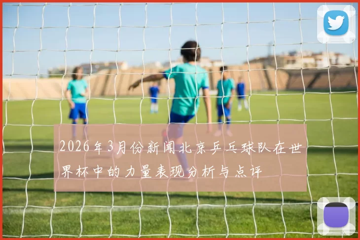 2026年3月份新闻北京乒乓球队在世界杯中的力量表现分析与点评