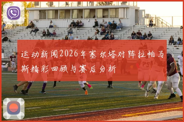 运动新闻2026年塞尔塔对阵拉帕马斯精彩回顾与赛后分析