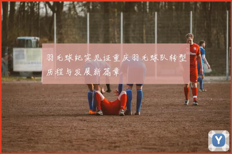 羽毛球纪实见证重庆羽毛球队转型历程与发展新篇章